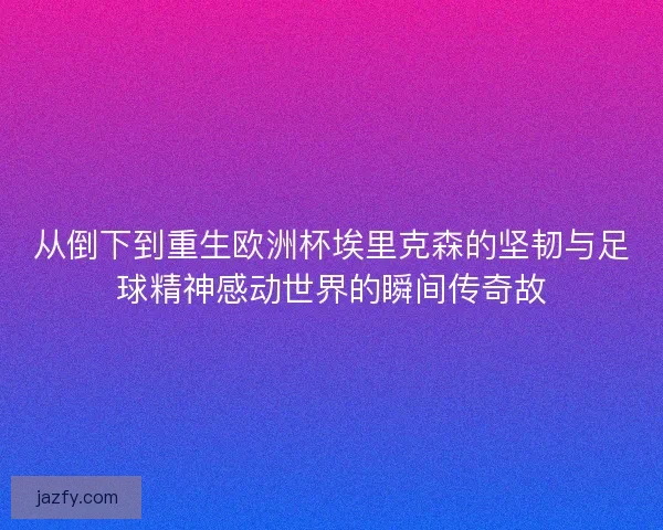 从倒下到重生欧洲杯埃里克森的坚韧与足球精神感动世界的瞬间传奇故