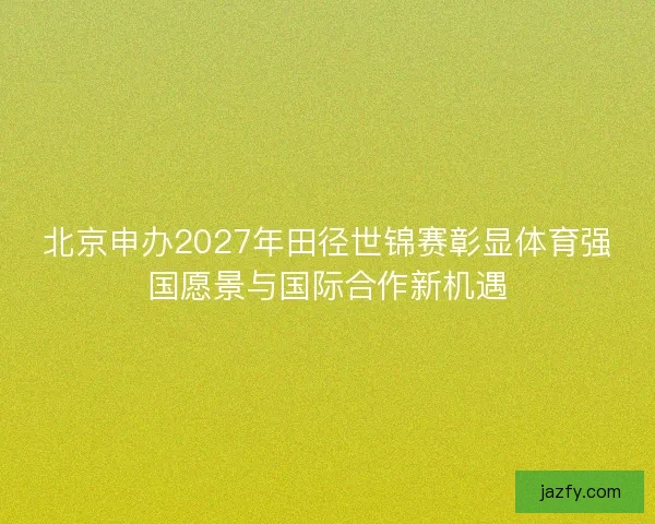 北京申办2027年田径世锦赛彰显体育强国愿景与国际合作新机遇