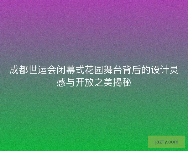 成都世运会闭幕式花园舞台背后的设计灵感与开放之美揭秘