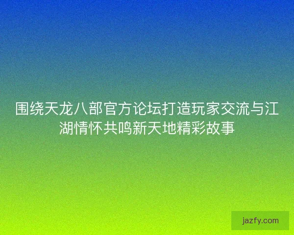 围绕天龙八部官方论坛打造玩家交流与江湖情怀共鸣新天地精彩故事