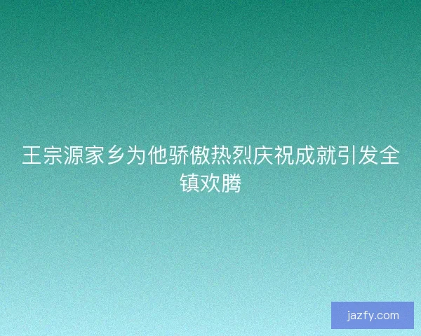 王宗源家乡为他骄傲热烈庆祝成就引发全镇欢腾