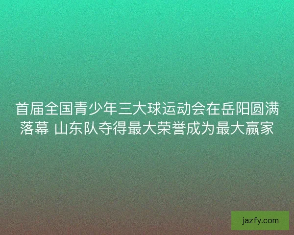 首届全国青少年三大球运动会在岳阳圆满落幕 山东队夺得最大荣誉成为最大赢家