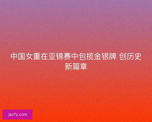 中国女重在亚锦赛中包揽金银牌 创历史新篇章